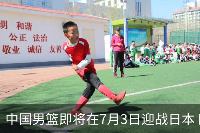 中国男篮即将在7月3日迎战日本 四场热身赛以提升实力