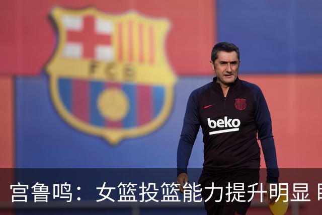 宫鲁鸣：女篮投篮能力提升明显 盼海外球员尽早归队