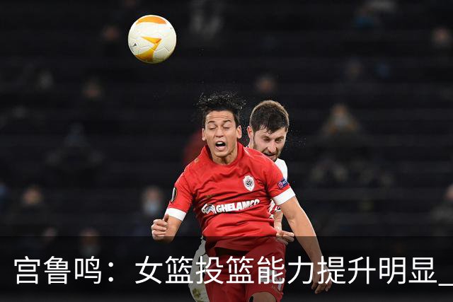 宫鲁鸣：女篮投篮能力提升明显 盼海外球员尽早归队