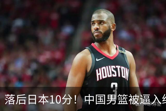 落后日本10分！中国男篮被逼入绝境，后卫打法混乱，杨瀚森仅5分进账