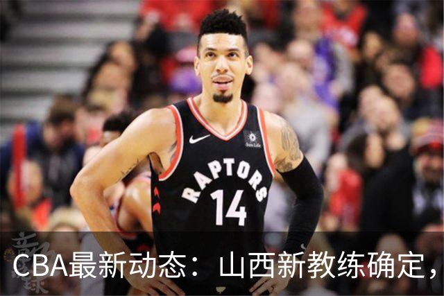 CBA最新动态：山西新教练确定，胡明轩膝伤未愈，刘晓宇重返北控担任助教